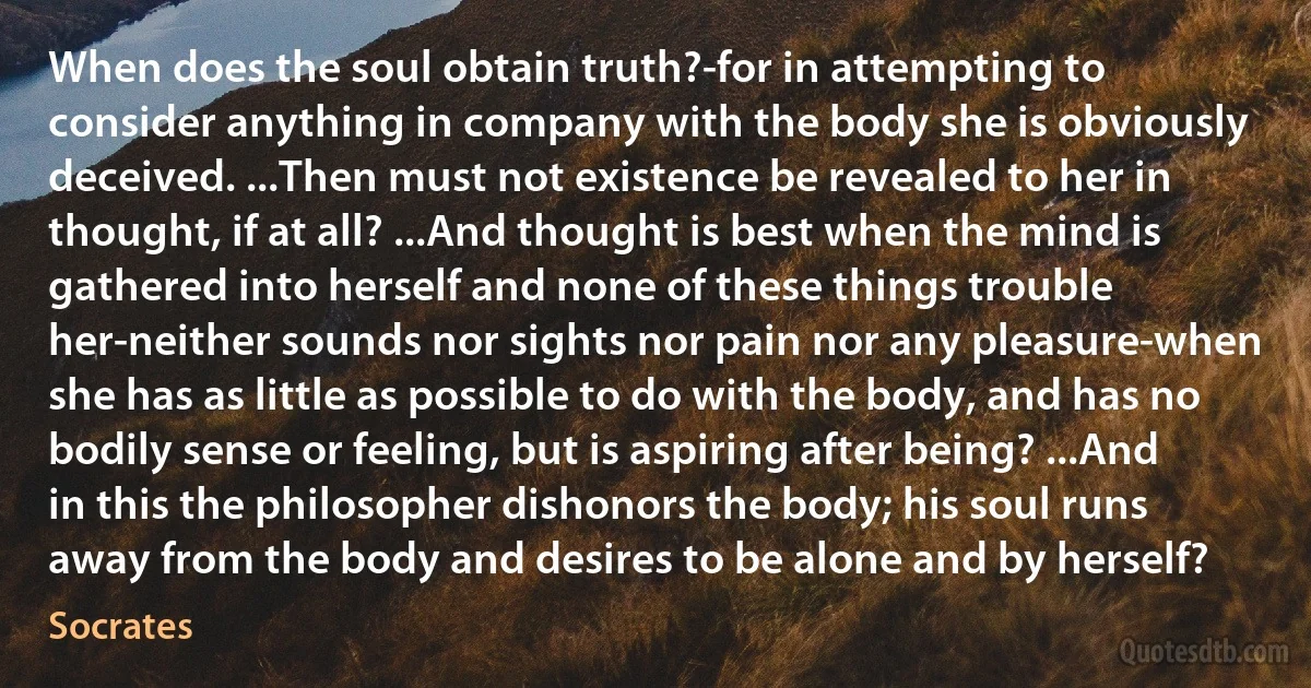 When does the soul obtain truth?-for in attempting to consider anything in company with the body she is obviously deceived. ...Then must not existence be revealed to her in thought, if at all? ...And thought is best when the mind is gathered into herself and none of these things trouble her-neither sounds nor sights nor pain nor any pleasure-when she has as little as possible to do with the body, and has no bodily sense or feeling, but is aspiring after being? ...And in this the philosopher dishonors the body; his soul runs away from the body and desires to be alone and by herself? (Socrates)