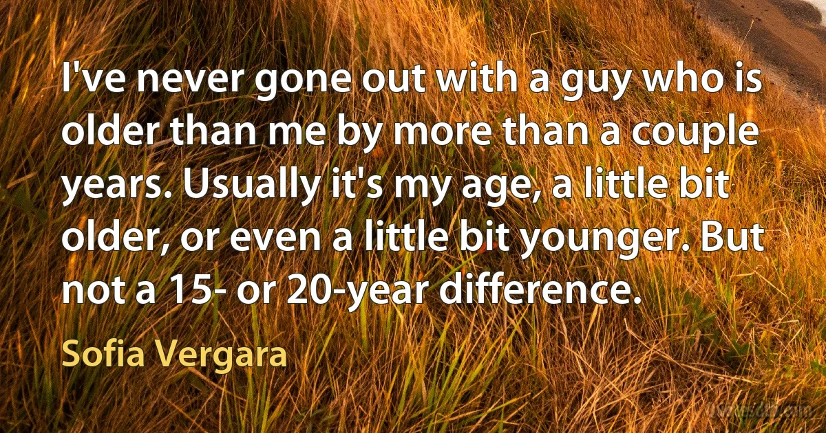 I've never gone out with a guy who is older than me by more than a couple years. Usually it's my age, a little bit older, or even a little bit younger. But not a 15- or 20-year difference. (Sofia Vergara)