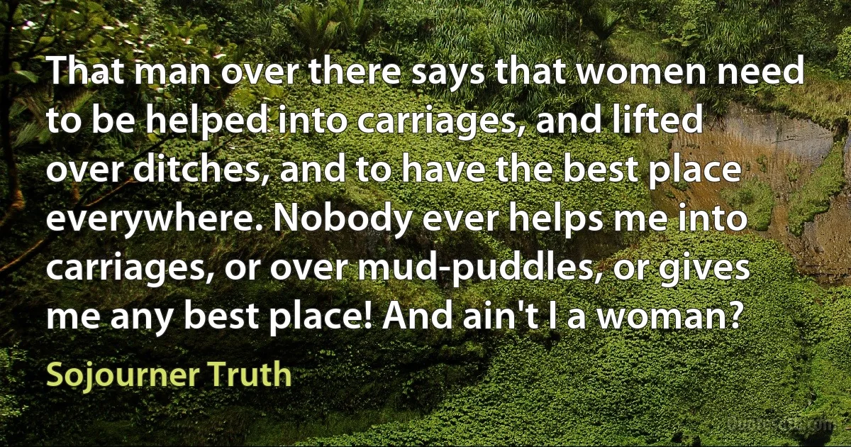 That man over there says that women need to be helped into carriages, and lifted over ditches, and to have the best place everywhere. Nobody ever helps me into carriages, or over mud-puddles, or gives me any best place! And ain't I a woman? (Sojourner Truth)