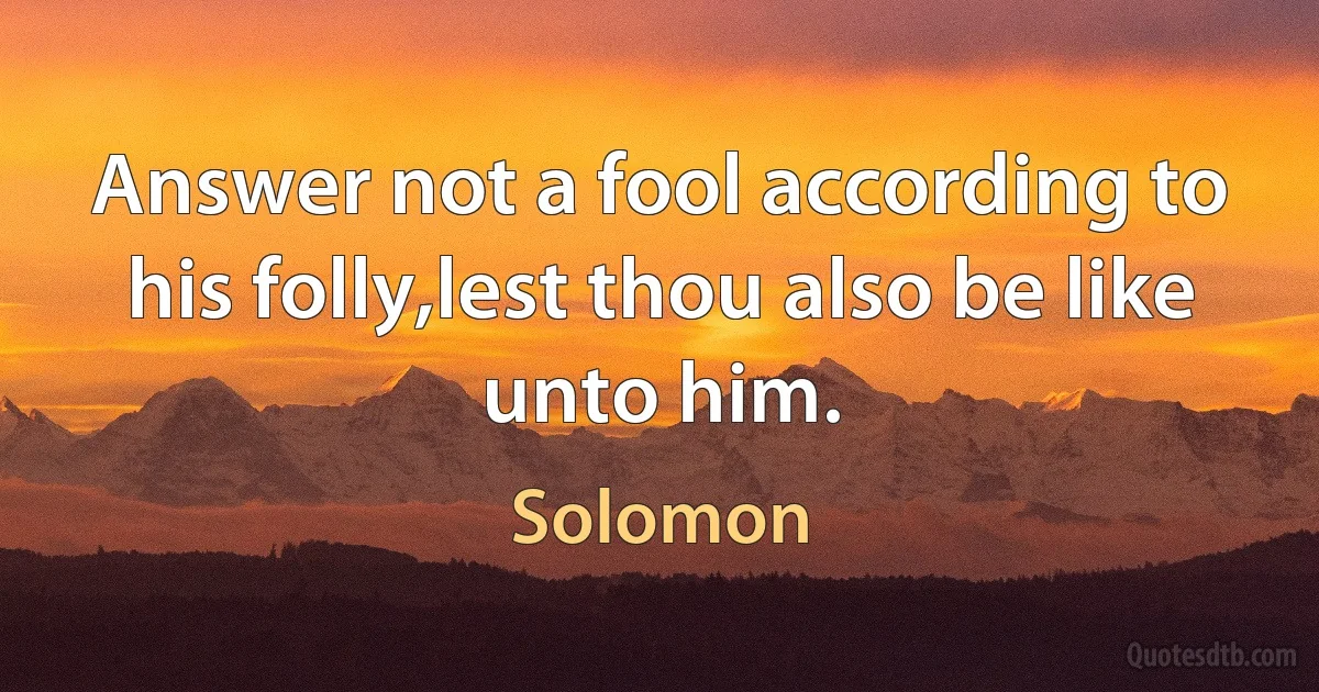 Answer not a fool according to his folly,lest thou also be like unto him. (Solomon)