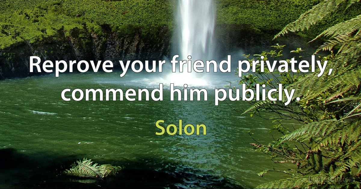 Reprove your friend privately, commend him publicly. (Solon)