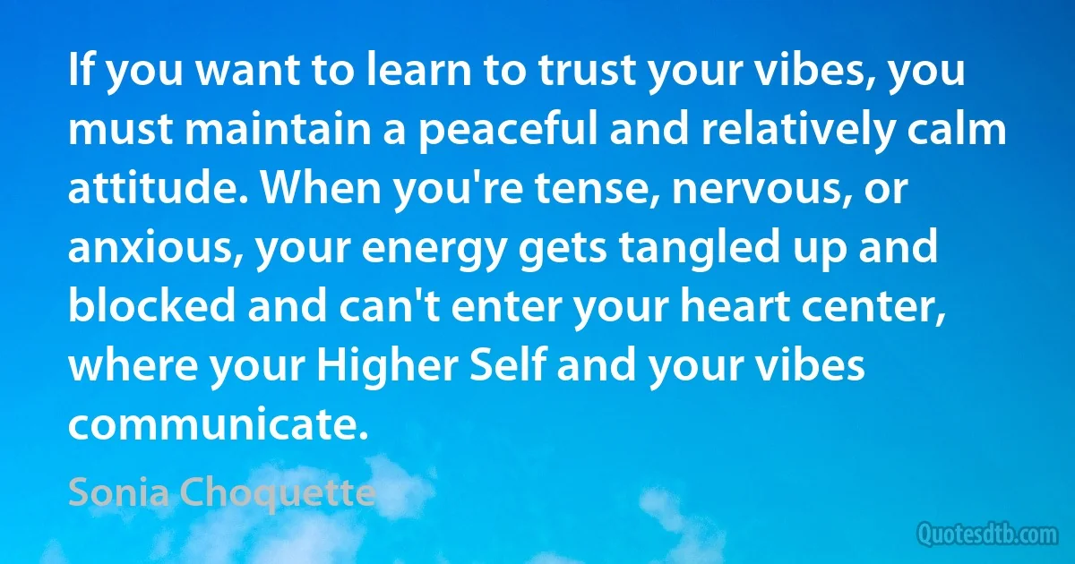 If you want to learn to trust your vibes, you must maintain a peaceful and relatively calm attitude. When you're tense, nervous, or anxious, your energy gets tangled up and blocked and can't enter your heart center, where your Higher Self and your vibes communicate. (Sonia Choquette)