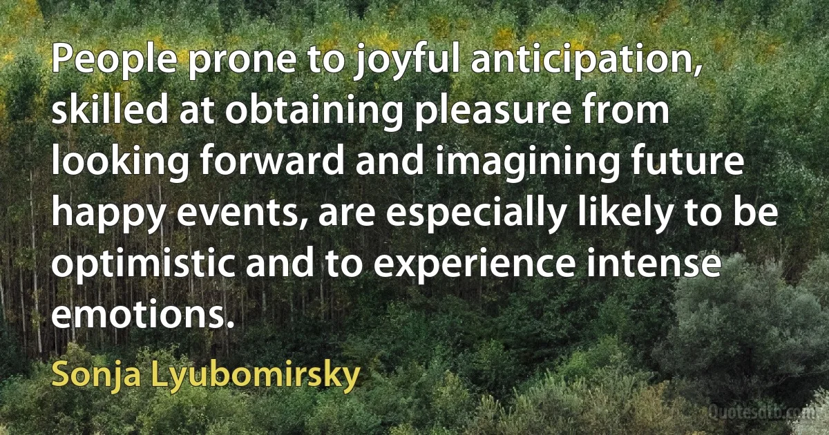 People prone to joyful anticipation, skilled at obtaining pleasure from looking forward and imagining future happy events, are especially likely to be optimistic and to experience intense emotions. (Sonja Lyubomirsky)