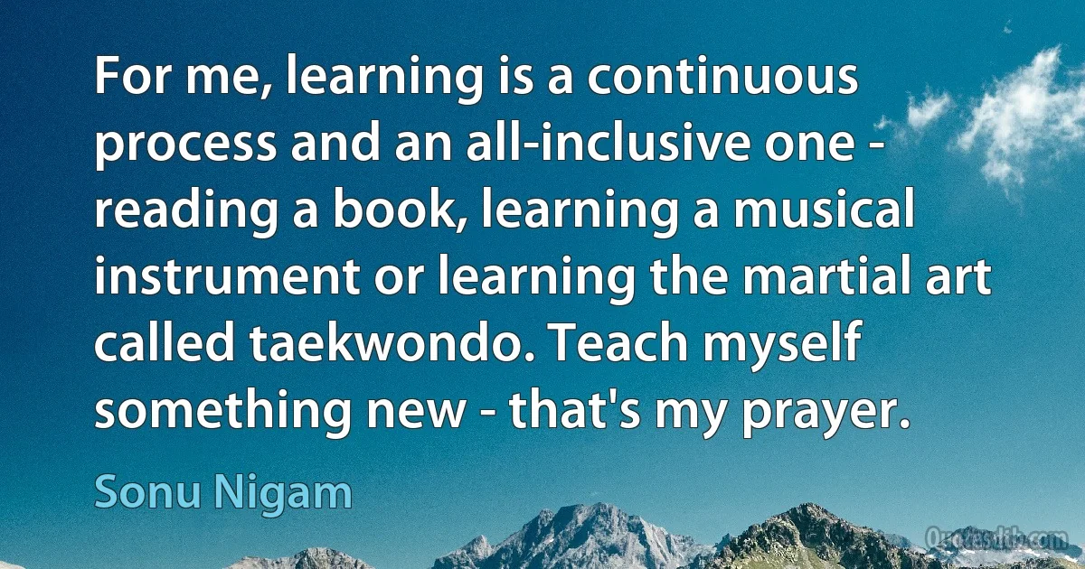 For me, learning is a continuous process and an all-inclusive one - reading a book, learning a musical instrument or learning the martial art called taekwondo. Teach myself something new - that's my prayer. (Sonu Nigam)