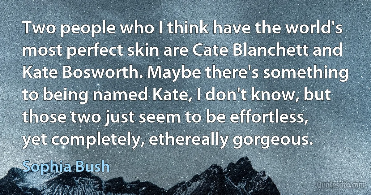 Two people who I think have the world's most perfect skin are Cate Blanchett and Kate Bosworth. Maybe there's something to being named Kate, I don't know, but those two just seem to be effortless, yet completely, ethereally gorgeous. (Sophia Bush)