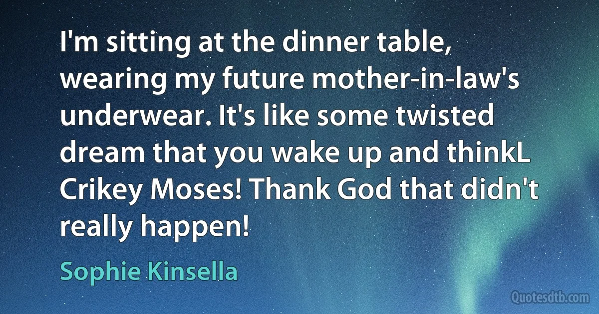 I'm sitting at the dinner table, wearing my future mother-in-law's underwear. It's like some twisted dream that you wake up and thinkL Crikey Moses! Thank God that didn't really happen! (Sophie Kinsella)