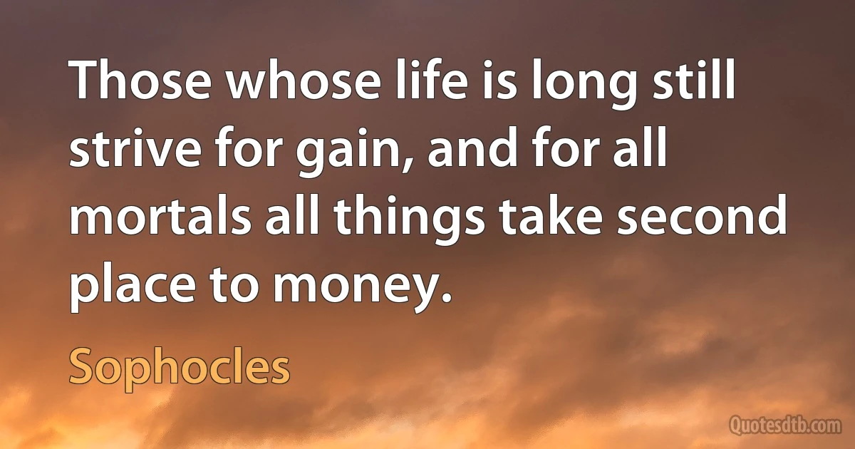 Those whose life is long still strive for gain, and for all mortals all things take second place to money. (Sophocles)