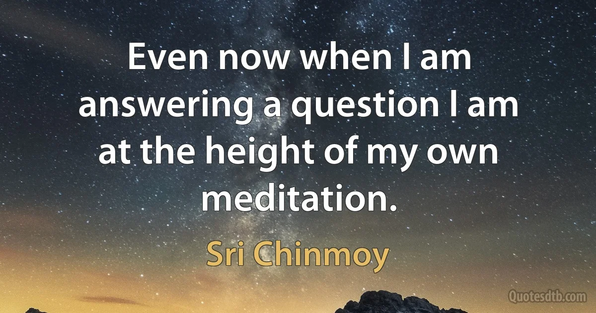 Even now when I am answering a question I am at the height of my own meditation. (Sri Chinmoy)