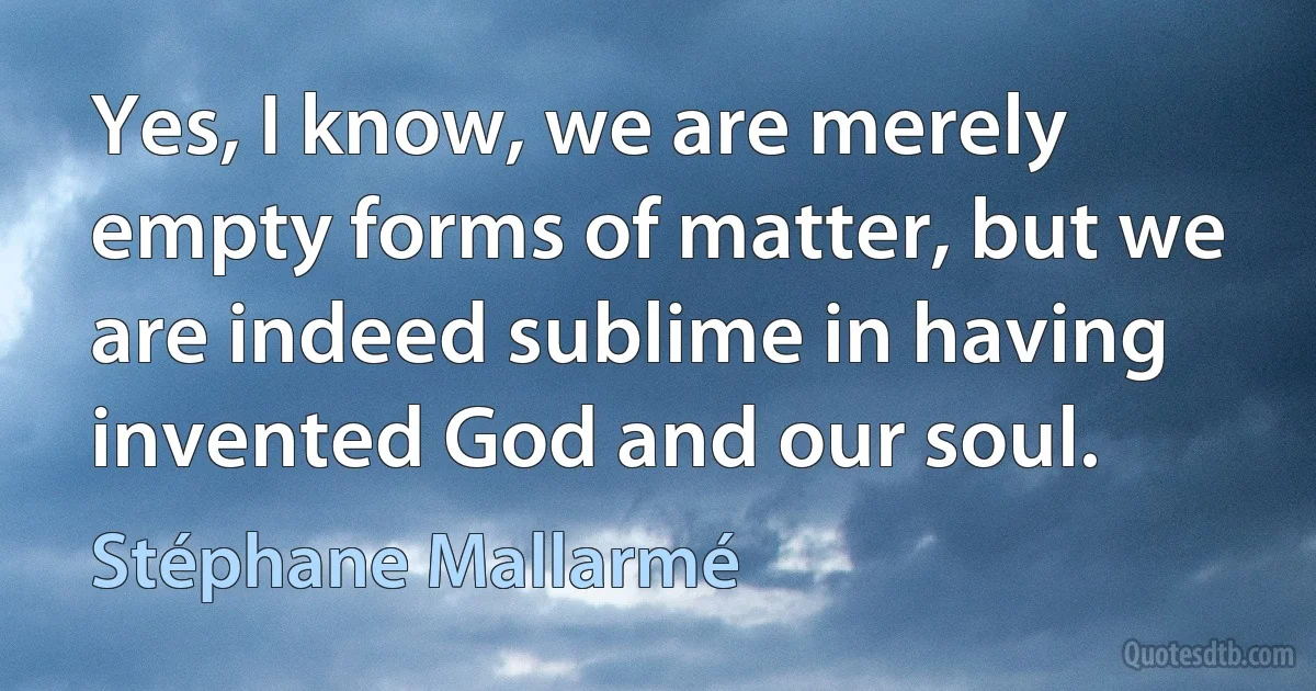 Yes, I know, we are merely empty forms of matter, but we are indeed sublime in having invented God and our soul. (Stéphane Mallarmé)