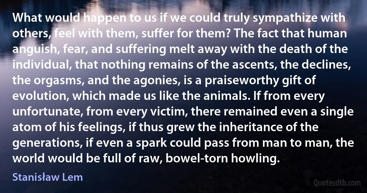 What would happen to us if we could truly sympathize with others, feel with them, suffer for them? The fact that human anguish, fear, and suffering melt away with the death of the individual, that nothing remains of the ascents, the declines, the orgasms, and the agonies, is a praiseworthy gift of evolution, which made us like the animals. If from every unfortunate, from every victim, there remained even a single atom of his feelings, if thus grew the inheritance of the generations, if even a spark could pass from man to man, the world would be full of raw, bowel-torn howling. (Stanisław Lem)