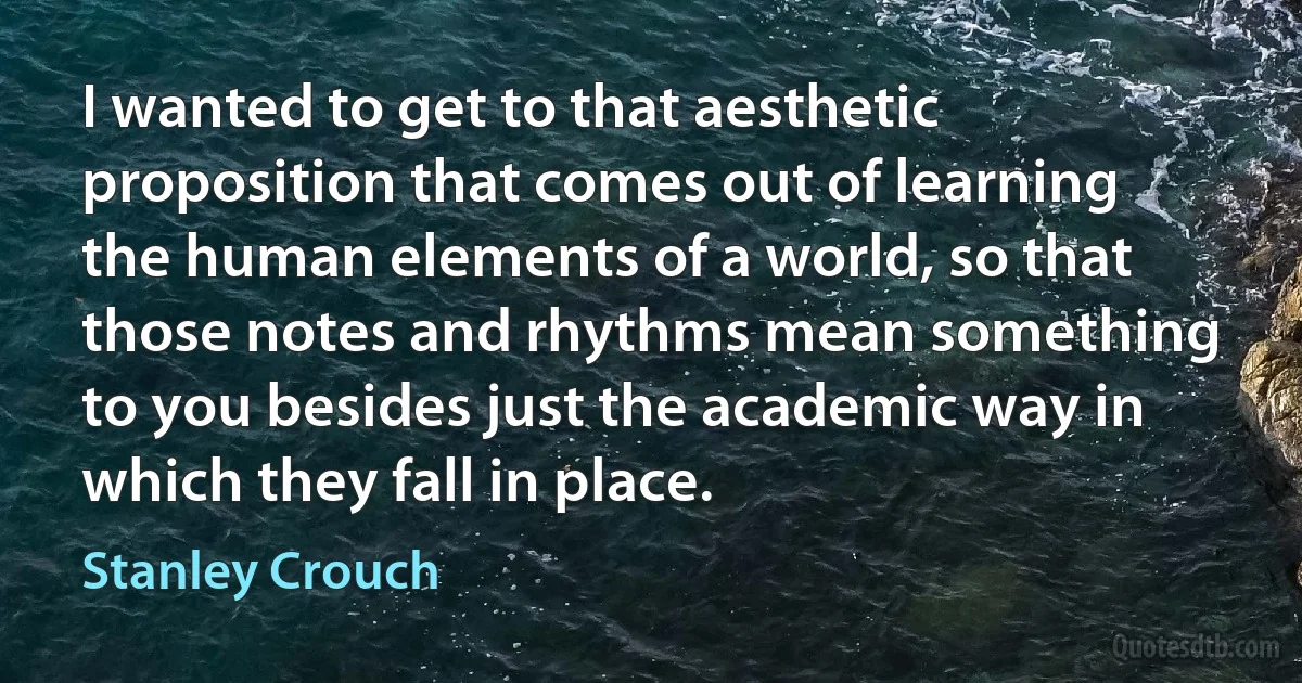 I wanted to get to that aesthetic proposition that comes out of learning the human elements of a world, so that those notes and rhythms mean something to you besides just the academic way in which they fall in place. (Stanley Crouch)