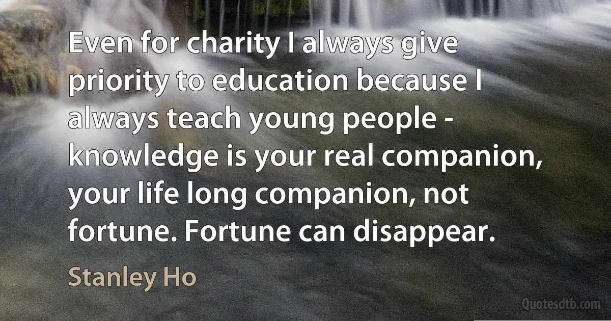 Even for charity I always give priority to education because I always teach young people - knowledge is your real companion, your life long companion, not fortune. Fortune can disappear. (Stanley Ho)