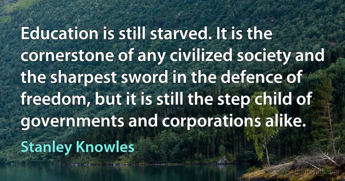 Education is still starved. It is the cornerstone of any civilized society and the sharpest sword in the defence of freedom, but it is still the step child of governments and corporations alike. (Stanley Knowles)