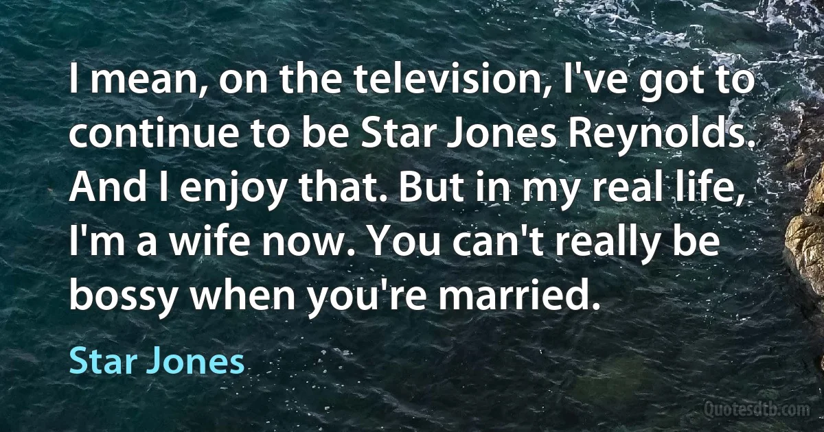 I mean, on the television, I've got to continue to be Star Jones Reynolds. And I enjoy that. But in my real life, I'm a wife now. You can't really be bossy when you're married. (Star Jones)