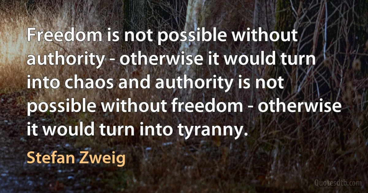 Freedom is not possible without authority - otherwise it would turn into chaos and authority is not possible without freedom - otherwise it would turn into tyranny. (Stefan Zweig)