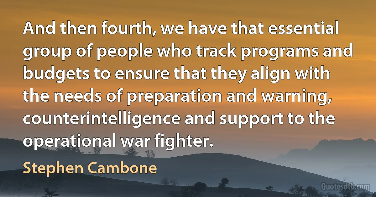 And then fourth, we have that essential group of people who track programs and budgets to ensure that they align with the needs of preparation and warning, counterintelligence and support to the operational war fighter. (Stephen Cambone)