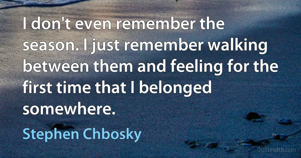 I don't even remember the season. I just remember walking between them and feeling for the first time that I belonged somewhere. (Stephen Chbosky)