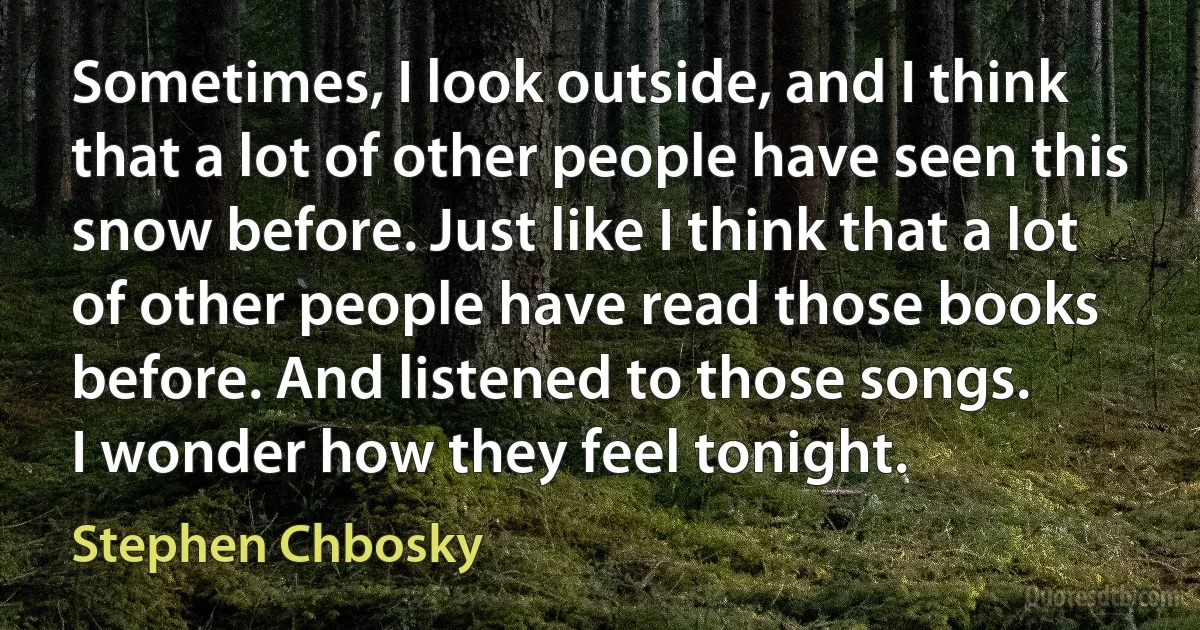 Sometimes, I look outside, and I think that a lot of other people have seen this snow before. Just like I think that a lot of other people have read those books before. And listened to those songs.
I wonder how they feel tonight. (Stephen Chbosky)