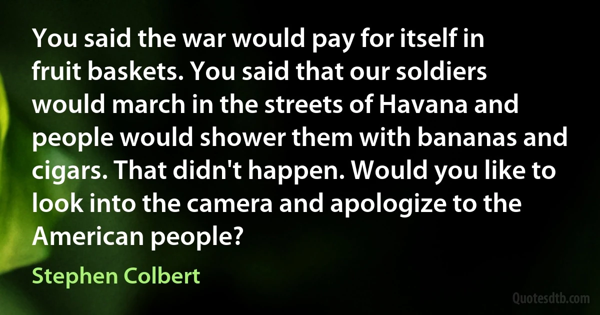 You said the war would pay for itself in fruit baskets. You said that our soldiers would march in the streets of Havana and people would shower them with bananas and cigars. That didn't happen. Would you like to look into the camera and apologize to the American people? (Stephen Colbert)