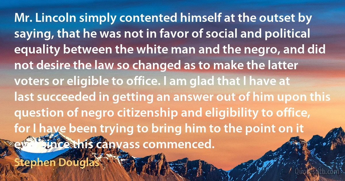 Mr. Lincoln simply contented himself at the outset by saying, that he was not in favor of social and political equality between the white man and the negro, and did not desire the law so changed as to make the latter voters or eligible to office. I am glad that I have at last succeeded in getting an answer out of him upon this question of negro citizenship and eligibility to office, for I have been trying to bring him to the point on it ever since this canvass commenced. (Stephen Douglas)