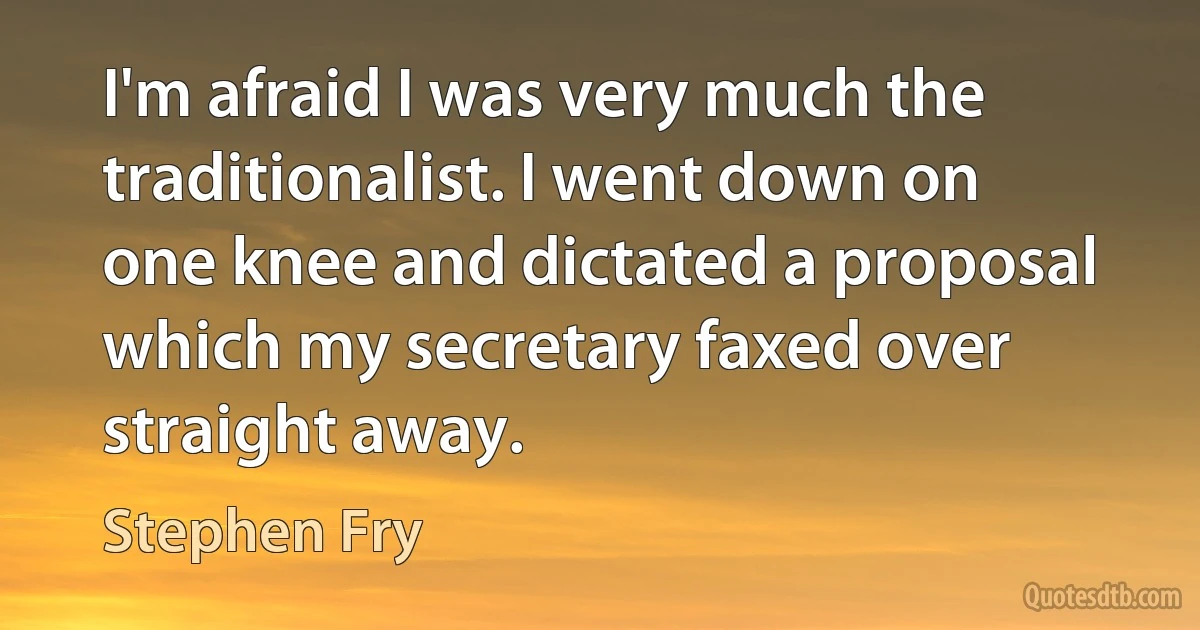 I'm afraid I was very much the traditionalist. I went down on one knee and dictated a proposal which my secretary faxed over straight away. (Stephen Fry)