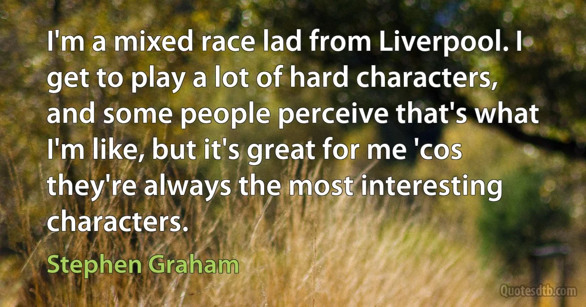 I'm a mixed race lad from Liverpool. I get to play a lot of hard characters, and some people perceive that's what I'm like, but it's great for me 'cos they're always the most interesting characters. (Stephen Graham)