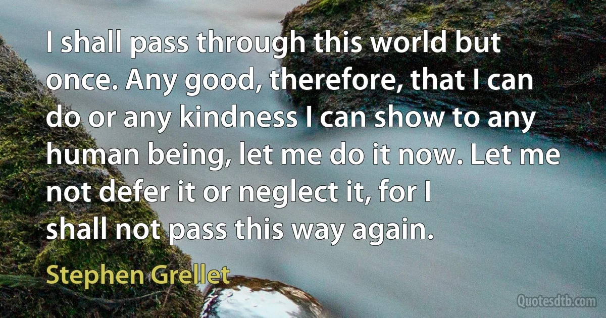 I shall pass through this world but once. Any good, therefore, that I can do or any kindness I can show to any human being, let me do it now. Let me not defer it or neglect it, for I shall not pass this way again. (Stephen Grellet)