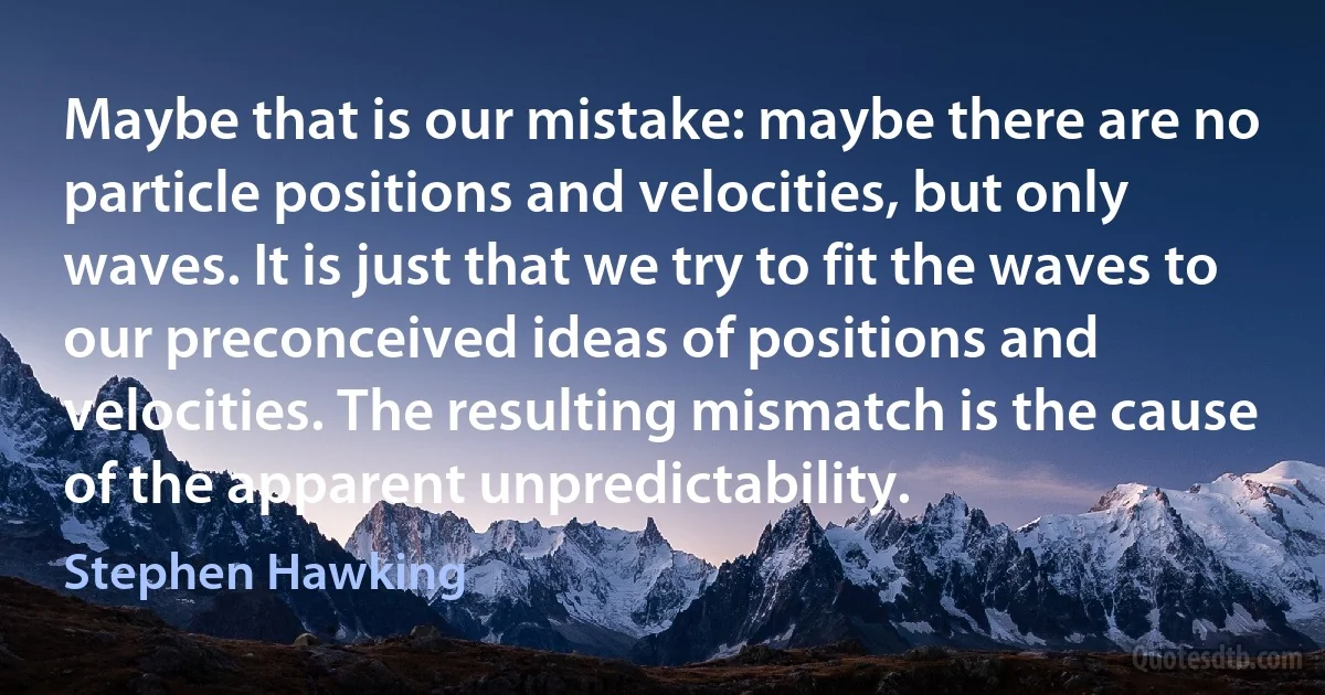 Maybe that is our mistake: maybe there are no particle positions and velocities, but only waves. It is just that we try to fit the waves to our preconceived ideas of positions and velocities. The resulting mismatch is the cause of the apparent unpredictability. (Stephen Hawking)