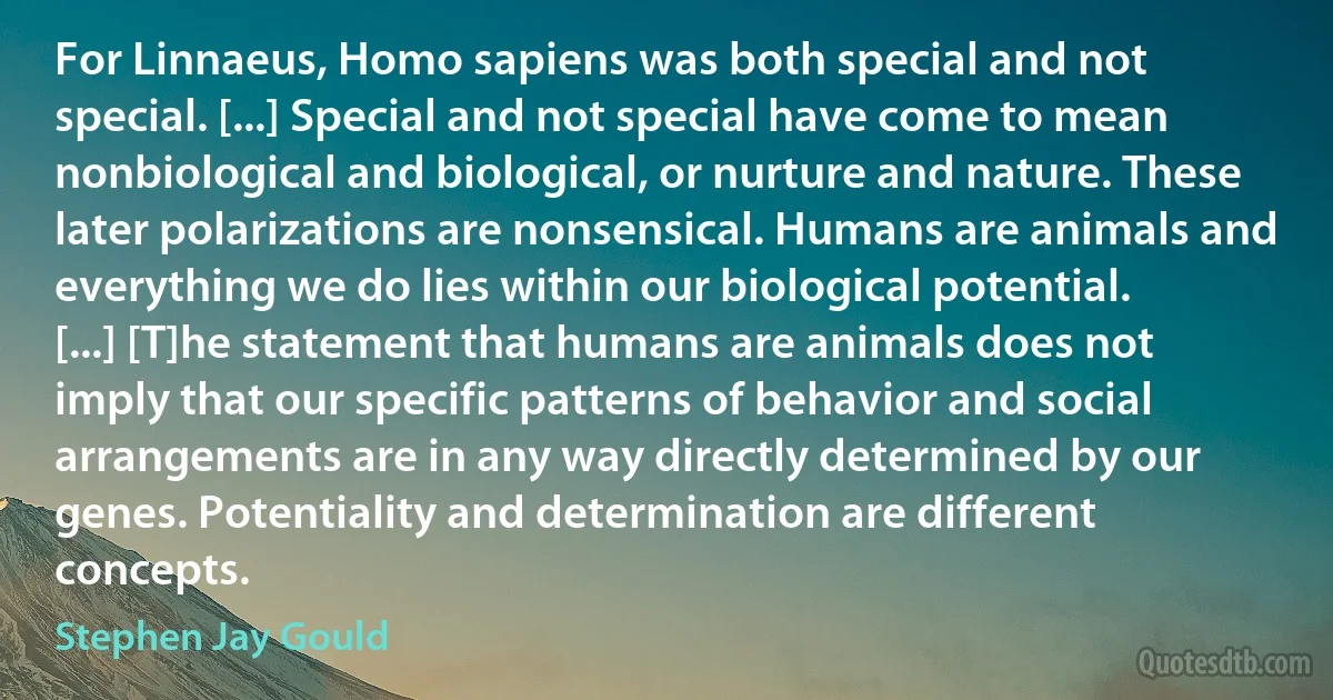 For Linnaeus, Homo sapiens was both special and not special. [...] Special and not special have come to mean nonbiological and biological, or nurture and nature. These later polarizations are nonsensical. Humans are animals and everything we do lies within our biological potential. [...] [T]he statement that humans are animals does not imply that our specific patterns of behavior and social arrangements are in any way directly determined by our genes. Potentiality and determination are different concepts. (Stephen Jay Gould)