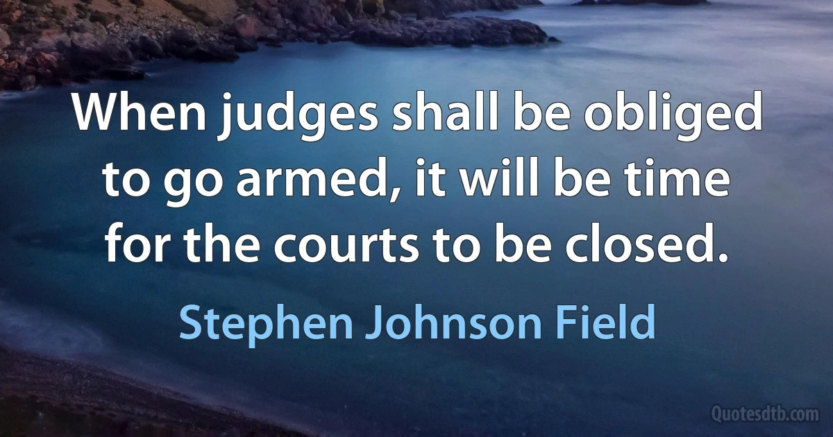 When judges shall be obliged to go armed, it will be time for the courts to be closed. (Stephen Johnson Field)