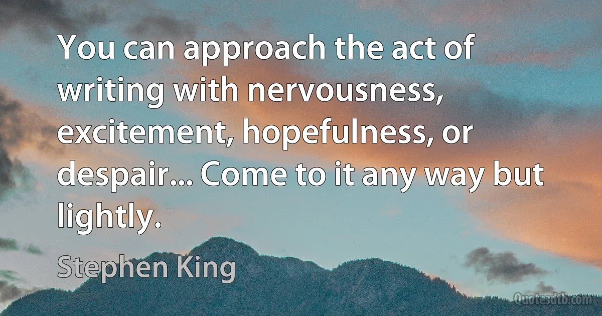 You can approach the act of writing with nervousness, excitement, hopefulness, or despair... Come to it any way but lightly. (Stephen King)