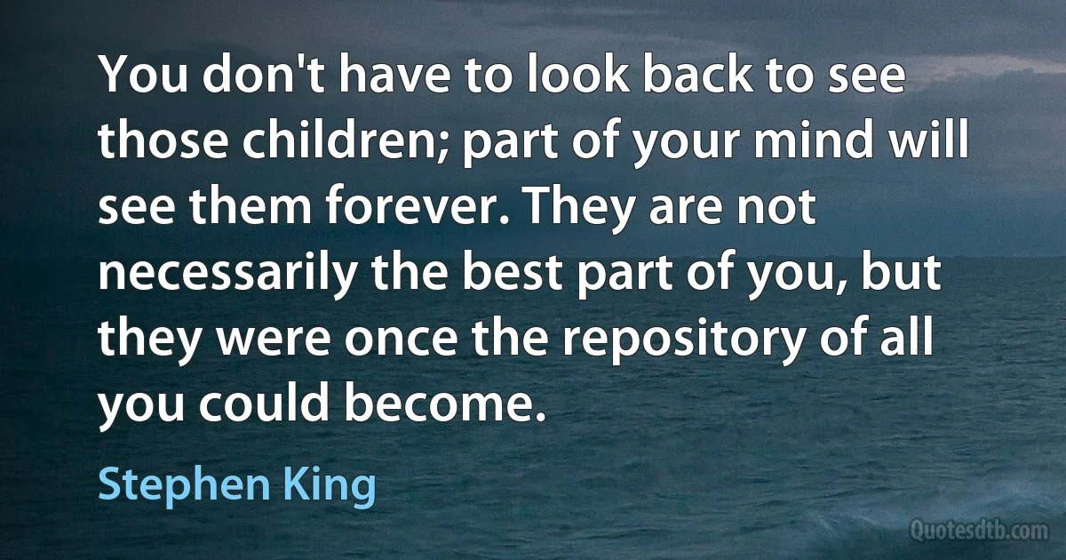 You don't have to look back to see those children; part of your mind will see them forever. They are not necessarily the best part of you, but they were once the repository of all you could become. (Stephen King)