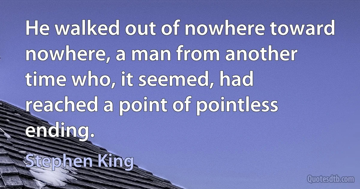 He walked out of nowhere toward nowhere, a man from another time who, it seemed, had reached a point of pointless ending. (Stephen King)