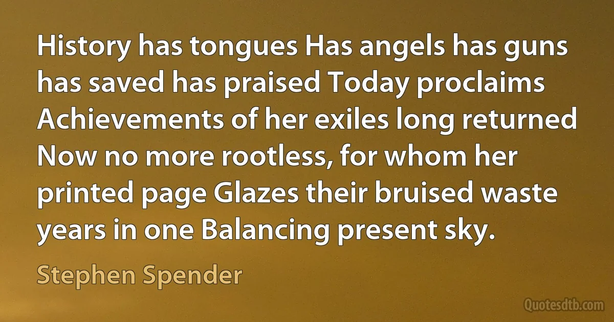 History has tongues Has angels has guns has saved has praised Today proclaims Achievements of her exiles long returned Now no more rootless, for whom her printed page Glazes their bruised waste years in one Balancing present sky. (Stephen Spender)