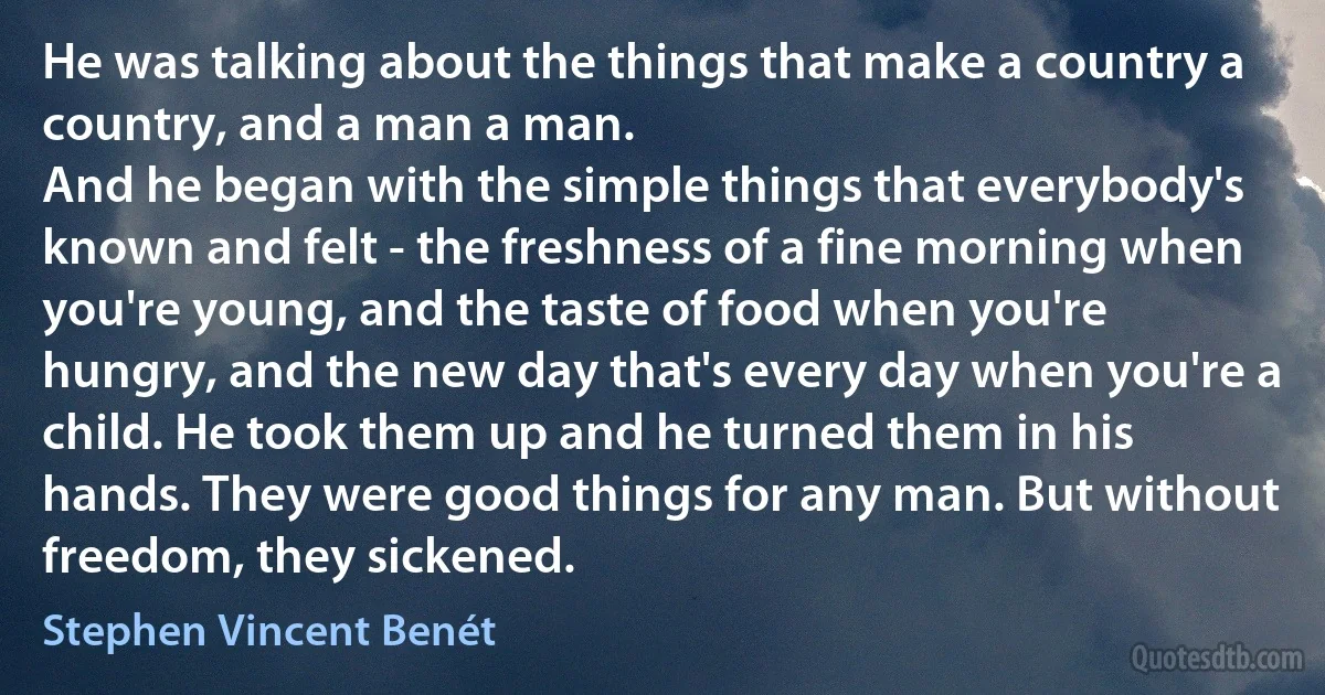 He was talking about the things that make a country a country, and a man a man.
And he began with the simple things that everybody's known and felt - the freshness of a fine morning when you're young, and the taste of food when you're hungry, and the new day that's every day when you're a child. He took them up and he turned them in his hands. They were good things for any man. But without freedom, they sickened. (Stephen Vincent Benét)