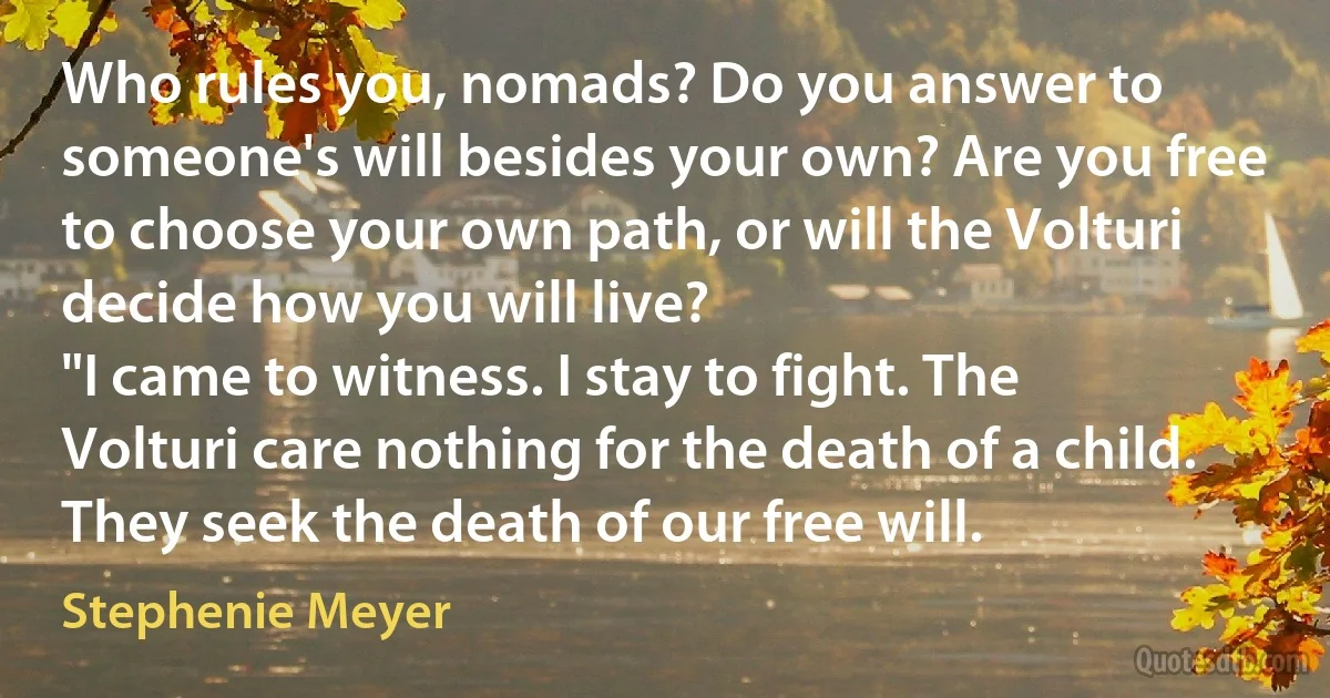 Who rules you, nomads? Do you answer to someone's will besides your own? Are you free to choose your own path, or will the Volturi decide how you will live?
"I came to witness. I stay to fight. The Volturi care nothing for the death of a child. They seek the death of our free will. (Stephenie Meyer)