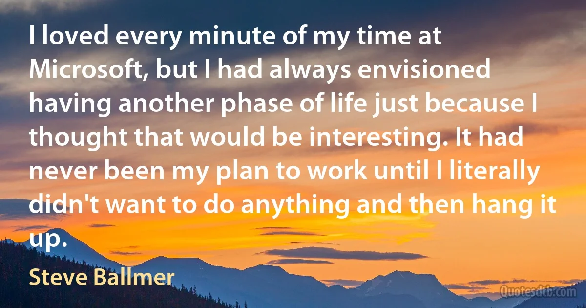 I loved every minute of my time at Microsoft, but I had always envisioned having another phase of life just because I thought that would be interesting. It had never been my plan to work until I literally didn't want to do anything and then hang it up. (Steve Ballmer)