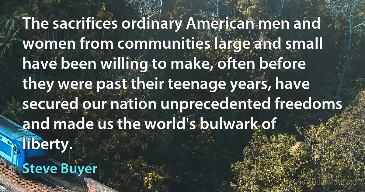 The sacrifices ordinary American men and women from communities large and small have been willing to make, often before they were past their teenage years, have secured our nation unprecedented freedoms and made us the world's bulwark of liberty. (Steve Buyer)