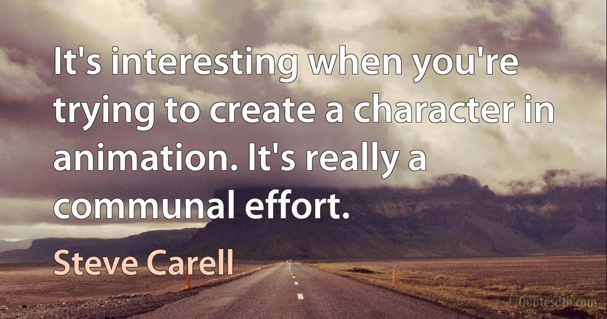 It's interesting when you're trying to create a character in animation. It's really a communal effort. (Steve Carell)