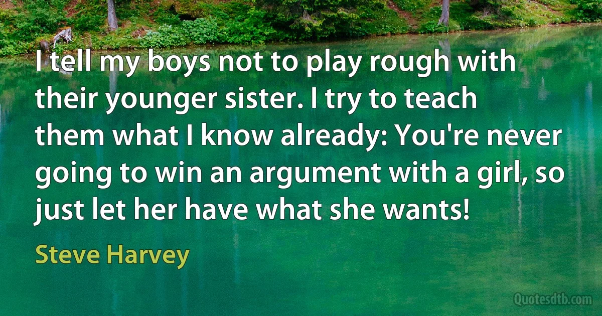 I tell my boys not to play rough with their younger sister. I try to teach them what I know already: You're never going to win an argument with a girl, so just let her have what she wants! (Steve Harvey)