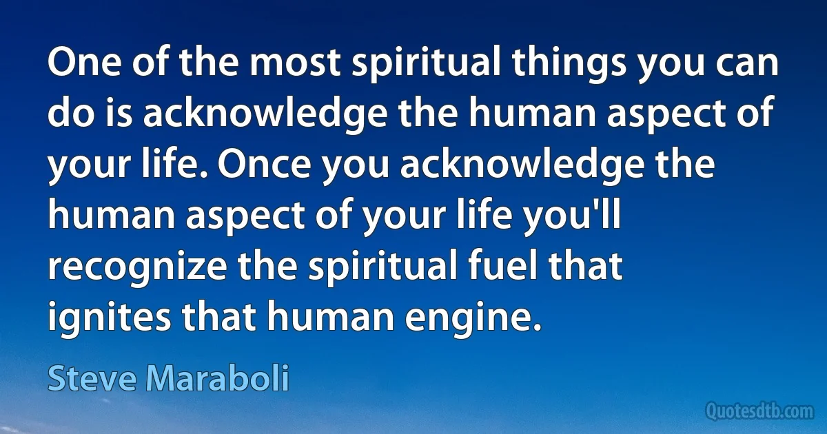 One of the most spiritual things you can do is acknowledge the human aspect of your life. Once you acknowledge the human aspect of your life you'll recognize the spiritual fuel that ignites that human engine. (Steve Maraboli)