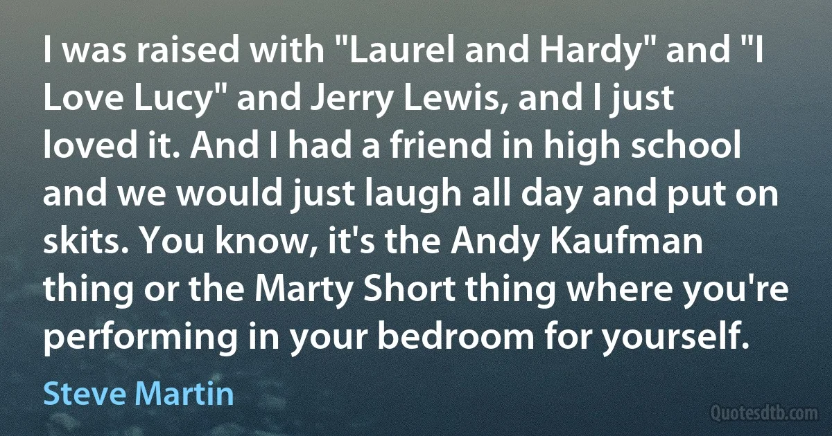 I was raised with "Laurel and Hardy" and "I Love Lucy" and Jerry Lewis, and I just loved it. And I had a friend in high school and we would just laugh all day and put on skits. You know, it's the Andy Kaufman thing or the Marty Short thing where you're performing in your bedroom for yourself. (Steve Martin)