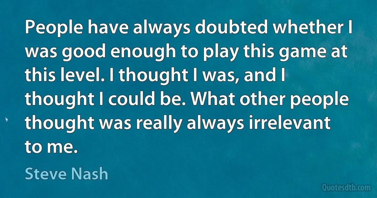 People have always doubted whether I was good enough to play this game at this level. I thought I was, and I thought I could be. What other people thought was really always irrelevant to me. (Steve Nash)