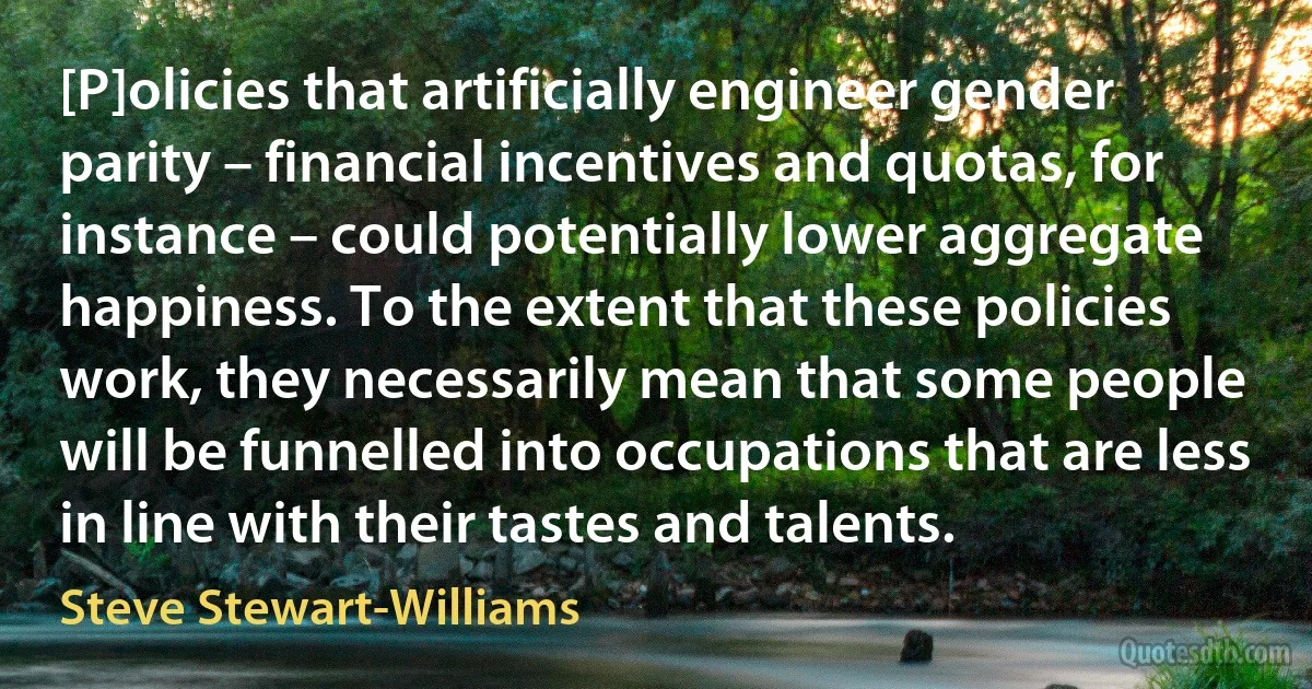 [P]olicies that artificially engineer gender parity – financial incentives and quotas, for instance – could potentially lower aggregate happiness. To the extent that these policies work, they necessarily mean that some people will be funnelled into occupations that are less in line with their tastes and talents. (Steve Stewart-Williams)