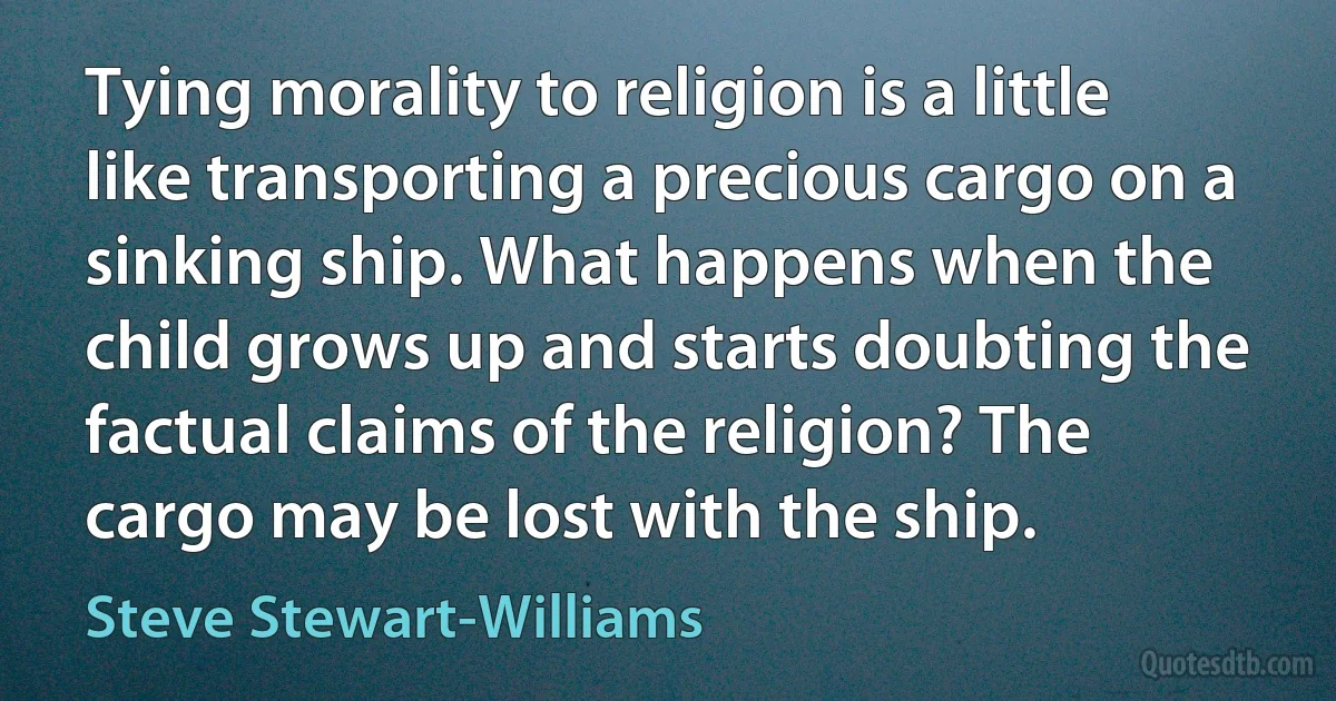 Tying morality to religion is a little like transporting a precious cargo on a sinking ship. What happens when the child grows up and starts doubting the factual claims of the religion? The cargo may be lost with the ship. (Steve Stewart-Williams)