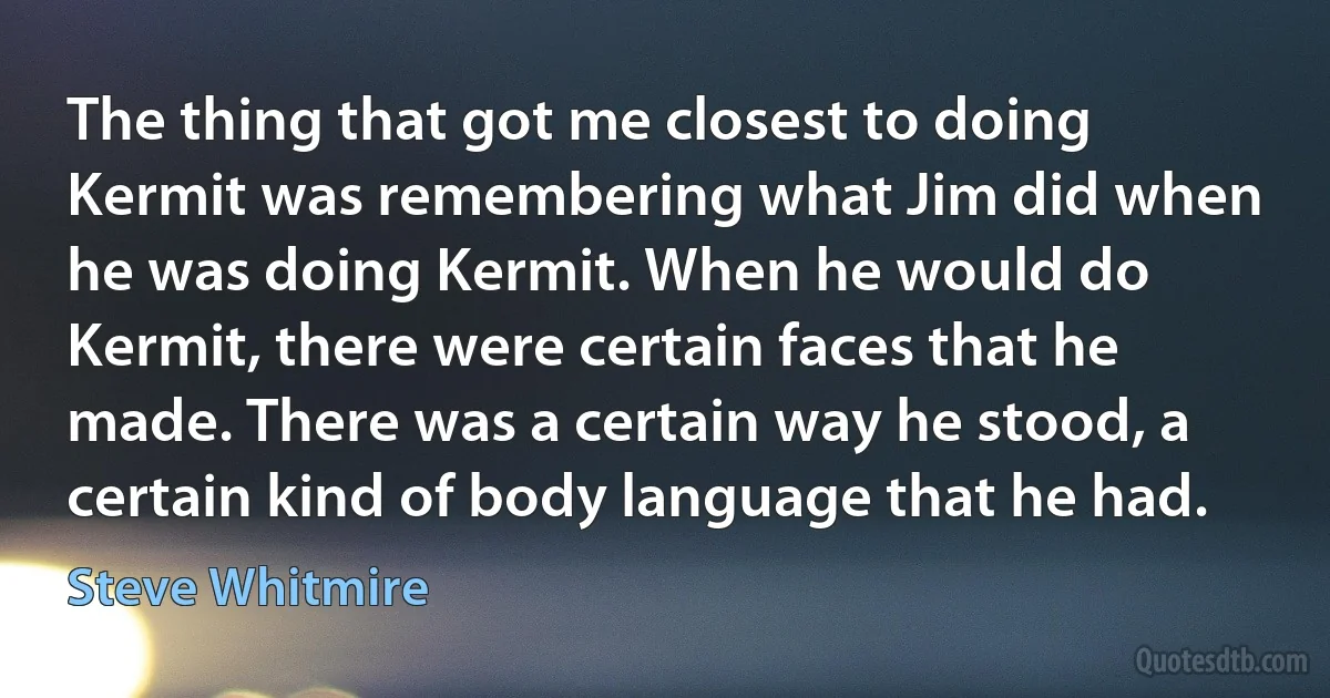 The thing that got me closest to doing Kermit was remembering what Jim did when he was doing Kermit. When he would do Kermit, there were certain faces that he made. There was a certain way he stood, a certain kind of body language that he had. (Steve Whitmire)