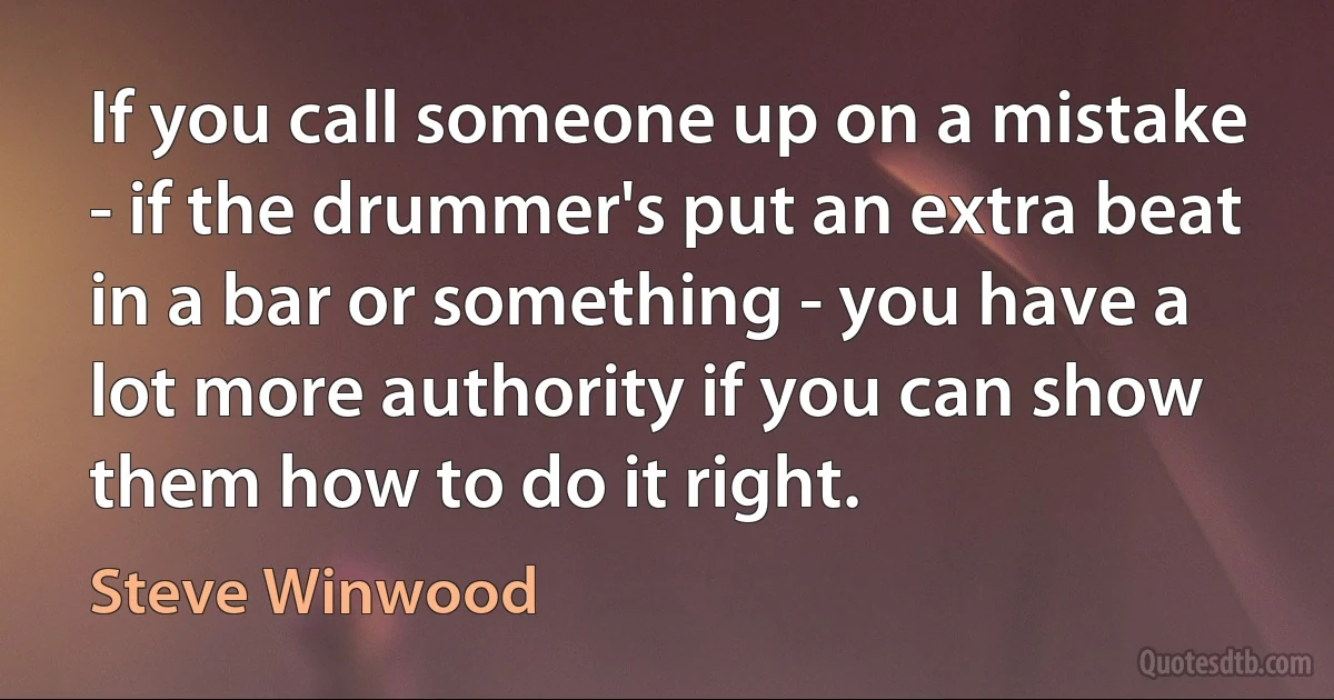 If you call someone up on a mistake - if the drummer's put an extra beat in a bar or something - you have a lot more authority if you can show them how to do it right. (Steve Winwood)