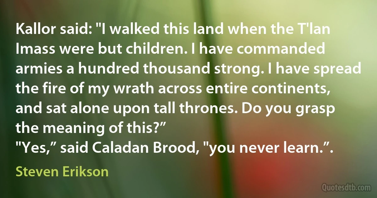 Kallor said: "I walked this land when the T'lan Imass were but children. I have commanded armies a hundred thousand strong. I have spread the fire of my wrath across entire continents, and sat alone upon tall thrones. Do you grasp the meaning of this?”
"Yes,” said Caladan Brood, "you never learn.”. (Steven Erikson)