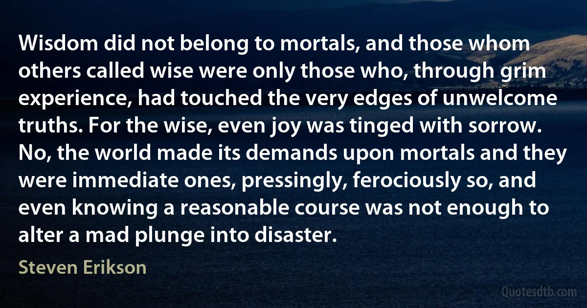 Wisdom did not belong to mortals, and those whom others called wise were only those who, through grim experience, had touched the very edges of unwelcome truths. For the wise, even joy was tinged with sorrow. No, the world made its demands upon mortals and they were immediate ones, pressingly, ferociously so, and even knowing a reasonable course was not enough to alter a mad plunge into disaster. (Steven Erikson)