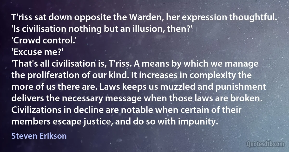 T'riss sat down opposite the Warden, her expression thoughtful. 'Is civilisation nothing but an illusion, then?'
'Crowd control.'
'Excuse me?'
'That's all civilisation is, T'riss. A means by which we manage the proliferation of our kind. It increases in complexity the more of us there are. Laws keeps us muzzled and punishment delivers the necessary message when those laws are broken. Civilizations in decline are notable when certain of their members escape justice, and do so with impunity. (Steven Erikson)